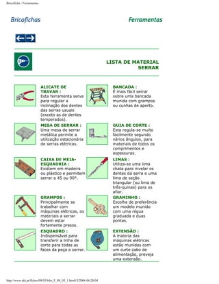 Bricoficha : Ferramentas

LISTA DE MATERIAL
SERRAR

ALICATE DE
TRAVAR :
Esta ferramenta serve
para regular a
inclinação dos dentes
das serras usuais
(exceto as de dentes
temperados).

BANCADA :
É mais fácil serrar
sobre uma bancada
munida com grampos
ou cunhas de aperto.

MESA DE SERRAR :
Uma mesa de serrar
metálica permite a
utilização estacionária
de serras elétricas.

GUIA DE CORTE :
Esta regula-se muito
facilmente segundo
vários ângulos, para
materiais de todos os
comprimentos e
espessuras.

CAIXA DE MEIAESQUADRIA :
Existem em madeira
ou plástico e permitem
serrar a 45 ou 90°.

LIMAS :
Utiliza-se uma lima
chata para nivelar os
dentes da serra e uma
lima de seção
triangular (ou lima de
três-quinas) para os
afiar.
GRAMINHO :
Escolha de preferência
um modelo munido
com uma régua
graduada e duas
pontas.

GRAMPOS :
Principalmente se
trabalhar com
máquinas elétricas, os
materiais a serrar
devem estar
fortemente presos.
ESQUADRO :
Indispensável para
transferir a linha de
corte para todas as
faces da peça a serrar.

http://www.aki.pt/fiches/08/03/bfm_F_08_03_1.htm8/3/2006 06:20:04

EXTENSÃO :
A maioria das
máquinas elétricas
estão munidas com
um curto cabo de
alimentação, preveja
uma extensão.

 