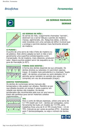 Bricoficha : Ferramentas

AS SERRAS MANUAIS
SERRAR

AS SERRAS DE MÃO :
As serras de mão, vulgarmente chamadas "serrote",
destinam-se a serrar tábuas e painéis de madeira
maciça, aglomerado, etc. Nalgumas delas, a lâmina
está revestida com uma camada de téflon invisível que
a protege e permite deslizar mais facilmente através
da madeira.
O PUNHO :
O punho de uma serra de mão é feito de madeira ou
de plástico. Este último adapta-se bem à mão e tem
geralmente uma superfície antiderrapante e antitranspiração. Os de madeira, mais clássicos, produzem
calor. Alguns punhos podem servir de esquadro ou de
guia de marcação (a 45°).
FORMA DOS DENTES :
A forma dos dentes depende da sua utilização. Os
dentes direitos ou isósceles (1) permitem apenas
traçar. O modelo mais polivalente é o chamado "dupla
ação", de dentes universais ou semi-deitados (2) e
permite serrar também no sentido dos veios (ao
comprido) em vez de atravessado (traçar).
DENTES TEMPERADOS :
Os dentes de numerosas serras manuais são
temperados e não podem ser afiados. Mantêm-se por
isso afiados durante um tempo 5 vezes superior em
relação aos dentes não tratados. Os dentes
temperados são reconhecidos pela sua cor azul escura.
Estes são perfeitos para serrar materiais colados
(aglomerados,...).
TPI
Para o corte de tábuas espessas, utilize uma serra de
5-7 TPI (teeth per inch : dentes por polegada), como
ferramenta faz-tudo um modelo de 7-9 TPI, para
trabalhos finos uma de 9-13 TPI (muito finos : 13-16
TPI). Calcula-se por vezes as pontas (PTI) : 8 pontas
para 7 dentes/polegada, ou seja o número de dentes
+1.

http://www.aki.pt/fiches/08/03/bfe_F_08_03_1.htm8/3/2006 06:20:24

 