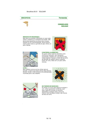 Bricoficha 08.01 “SOLDAR“

CONSELHOS
SOLDAR

MEDIDAS DE SEGURANÇA :
Não deixe os produtos inflamáveis no local onde
utiliza o maçarico ou a lamparina de soldar. Não
deixe estes aparelhos ao alcance das crianças.
Guarde-os num local temperado. Nunca dirija a
chama sobre tubos ou garrafas de gás. Utilize um
pára-chamas.

O MATERIAL ALIMENTAR :
Se quiser soldar material alimentar (uma
concha por exemplo), sem decapante
incorporado. Espalhe com uma escova uma
massa especial. Aqueça o metal até ao ponto
de ebulição da massa e deixe o estanho
fundir em cima. Alise com um pano velho
húmido.

O SOL :
Não trabalhe nunca ao sol se utilizar gás em
garrafa, a menos que possa colocar esta última à
sombra. Senão o calor provoca uma sobrepressão
incómoda para o seu trabalho.

OS TORNOS DE BANCADA :
Se utilizar um torno para segurar as peças a
unir, utilize igualmente mordentes, quer
dizer, peças de chumbo ou alumínio,
destinadas a proteger tanto o torno d a
chama, como as peças a soldar, das marcas
da boca do torno.

16 / 16

 