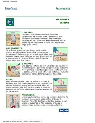 Bricoficha : Ferramentas

OS DENTES
SERRAR

O TRAVÃO :
Uma serra com dentes retilíneos prende-se
rapidamente na linha de corte : para evitar este
problema, os dentes da maioria das serras são
travados, ou seja inclinados alternadamente para a
direita e para a esquerda. O corte será assim mais
largo que a lâmina.
O NIVELAMENTO :
Se a lâmina se prende e os dentes estão muito
usados, convém nivelar a serra (exceto as serras
temperadas). Coloque a serra na horizontal sobre uma
bancada, presa entre 2 tábuas, com os dentes libertos
e virados para si : lime os dentes todos à mesma
altura (com uma lima chata).
O TRAVÃO :
Esta operação efetua-se com um alicate de travar que
regulará segundo os dentes por polegada da sua serra.
Trave primeiro os dentes cujo ângulo se afastam de si
(1 sobre 2), vire a serra e trave as restantes. Trabalhe
apenas nas pontas (o terço superior do dente).
AFIAR :
Com a lima triangular, lime para afiar as pontas. A
espessura da lima deve corresponder ao tamanho dos
dentes. Mantenha a lima horizontalmente, com um
ângulo reto em relação à lâmina para uma serra de
fasquiar e a 60° para a lâmina de uma serra universal
ou para traçar.
ARRUMAÇÃO :
Limpe regularmente a lâmina da sua serra (elimine-lhe
a resina) e engordure-a (com óleo) antes de a
arrumar. Para não danificar os dentes, coloque-a num
estojo ou suspenda-a. Não esqueça, antes de a
utilizar, limpe o óleo que se encontra na lâmina.

http://www.aki.pt/fiches/08/03/bfe_F_08_03_2.htm8/3/2006 06:20:35

 