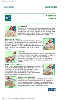 Bricoficha : Ferramentas

A TÉCNICA
SERRAR

SEGURANÇA :
Certifique-se de que o material que deseja serrar, está
bem preso e à altura correta, em cima por exemplo de
um cavalete, estrado ou bancada. O seu trabalho será
facilitado e a extremidade da serra nunca tocará no
chão. Segure a peça de madeira com o joelho.
COMEÇAR O CORTE :
Para assegurar uma melhor prisão e direção da serra,
mantenha o indicador estendido contra a pega. Incline
a serra a 45° em relação ao material a serrar e
coloque o polegar da outra mão contra a lâmina para a
guiar. Serre na sua direção até que o corte esteja
iniciado.
SERRAR :
Efetue um movimento regular e amplo, para que todos
os dentes da serra entrem em contato com a madeira.
Não exerça pressão a mais, não apóie de forma
nenhuma na sua direção. Se o corte se começar a
fechar, introduza-lhe uma cunha de madeira ou de
plástico.
FINALIZAR O CORTE :
Para traçar, talvez seja preferível começar um corte na
outra extremidade da peça de madeira para que os
dois cortes se juntem com precisão. Para traçar,
mantenha a sua mão livre inclinada e serre
suavemente, com movimentos curtos, afim de não
danificar a madeira no final do corte.
A CUNHA DA BANCADA :
Uma cunha para a bancada é fácil de construir. Ela
comporta uma ripa inferior que apóia na bancada e
uma ripa superior contra a qual é caçada a peça a
cortar. Permite assim serrar perfeitamente a direito e
perpendicularmente, sem fendas nem farpas.

http://www.aki.pt/fiches/08/03/bfe_F_08_03_3.htm8/3/2006 06:20:50

 