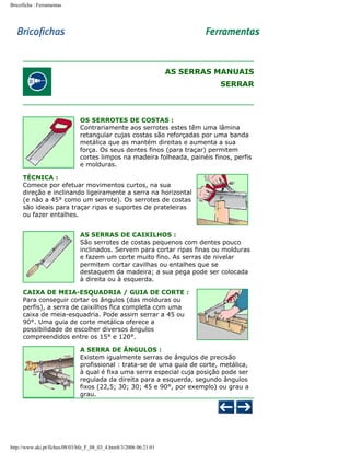 Bricoficha : Ferramentas

AS SERRAS MANUAIS
SERRAR

OS SERROTES DE COSTAS :
Contrariamente aos serrotes estes têm uma lâmina
retangular cujas costas são reforçadas por uma banda
metálica que as mantém direitas e aumenta a sua
força. Os seus dentes finos (para traçar) permitem
cortes limpos na madeira folheada, painéis finos, perfis
e molduras.
TÉCNICA :
Comece por efetuar movimentos curtos, na sua
direção e inclinando ligeiramente a serra na horizontal
(e não a 45° como um serrote). Os serrotes de costas
são ideais para traçar ripas e suportes de prateleiras
ou fazer entalhes.
AS SERRAS DE CAIXILHOS :
São serrotes de costas pequenos com dentes pouco
inclinados. Servem para cortar ripas finas ou molduras
e fazem um corte muito fino. As serras de nivelar
permitem cortar cavilhas ou entalhes que se
destaquem da madeira; a sua pega pode ser colocada
à direita ou à esquerda.
CAIXA DE MEIA-ESQUADRIA / GUIA DE CORTE :
Para conseguir cortar os ângulos (das molduras ou
perfis), a serra de caixilhos fica completa com uma
caixa de meia-esquadria. Pode assim serrar a 45 ou
90°. Uma guia de corte metálica oferece a
possibilidade de escolher diversos ângulos
compreendidos entre os 15° e 120°.
A SERRA DE ÂNGULOS :
Existem igualmente serras de ângulos de precisão
profissional : trata-se de uma guia de corte, metálica,
à qual é fixa uma serra especial cuja posição pode ser
regulada da direita para a esquerda, segundo ângulos
fixos (22,5; 30; 30; 45 e 90°, por exemplo) ou grau a
grau.

http://www.aki.pt/fiches/08/03/bfe_F_08_03_4.htm8/3/2006 06:21:01

 
