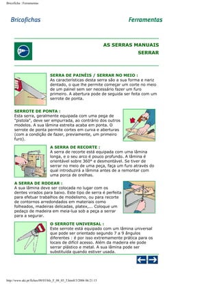 Bricoficha : Ferramentas

AS SERRAS MANUAIS
SERRAR

SERRA DE PAINÉIS / SERRAR NO MEIO :
As características desta serra são a sua forma e nariz
dentado, o que lhe permite começar um corte no meio
de um painel sem ser necessário fazer um furo
primeiro. A abertura pode de seguida ser feita com um
serrote de ponta.
SERROTE DE PONTA :
Esta serra, geralmente equipada com uma pega de
"pistola", deve ser empurrada, ao contrário dos outros
modelos. A sua lâmina estreita acaba em ponta. O
serrote de ponta permite cortes em curva e aberturas
(com a condição de fazer, previamente, um primeiro
furo).
A SERRA DE RECORTE :
A serra de recorte está equipada com uma lâmina
longa, e o seu arco é pouco profundo. A lâmina é
orientável sobre 360° e desmontável. Se tiver de
serrar no meio de uma peça, faça um furo através do
qual introduzirá a lâmina antes de a remontar com
uma porca de orelhas.
A SERRA DE RODEAR :
A sua lâmina deve ser colocada no lugar com os
dentes virados para baixo. Este tipo de serra é perfeita
para efetuar trabalhos de modelismo, ou para recorte
de contornos arredondados em materiais como
folheados, madeiras delicadas, platex,... Coloque um
pedaço de madeira em meia-lua sob a peça a serrar
para a segurar.
O SERROTE UNIVERSAL :
Este serrote está equipado com um lâmina universal
que pode ser orientado segundo 7 a 9 ângulos
diferentes : é por isso extremamente prática para os
locais de difícil acesso. Além da madeira ele pode
serrar plástico e metal. A sua lâmina pode ser
substituída quando estiver usada.

http://www.aki.pt/fiches/08/03/bfe_F_08_03_5.htm8/3/2006 06:21:13

 