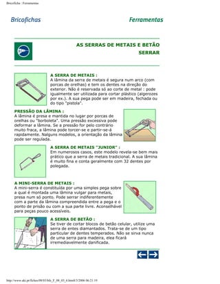 Bricoficha : Ferramentas

AS SERRAS DE METAIS E BETÃO
SERRAR

A SERRA DE METAIS :
A lâmina da serra de metais é segura num arco (com
porcas de orelhas) e tem os dentes na direção do
exterior. Não é reservada só ao corte de metal : pode
igualmente ser utilizada para cortar plástico (algerozes
por ex.). A sua pega pode ser em madeira, fechada ou
do tipo "pistola".
PRESSÃO DA LÂMINA :
A lâmina é presa e mantida no lugar por porcas de
orelhas ou "borboleta". Uma pressão excessiva pode
deformar a lâmina. Se a pressão for pelo contrário
muito fraca, a lâmina pode torcer-se e partir-se-á
rapidamente. Nalguns modelos, a orientação da lâmina
pode ser regulada.
A SERRA DE METAIS "JUNIOR" :
Em numerosos casos, este modelo revela-se bem mais
prático que a serra de metais tradicional. A sua lâmina
é muito fina e conta geralmente com 32 dentes por
polegada.

A MINI-SERRA DE METAIS :
A mini-serra é constituída por uma simples pega sobre
a qual é montada uma lâmina vulgar para metais,
presa num só ponto. Pode serrar indiferentemente
com a parte da lâmina compreendida entre a pega e o
ponto de prisão ou com a sua parte livre. Aconselhável
para peças pouco acessíveis.
A SERRA DE BETÃO :
Se tiver de cortar blocos de betão celular, utilize uma
serra de entes diamantados. Trata-se de um tipo
particular de dentes temperados. Não se sirva nunca
de uma serra para madeira, elea ficará
irremediavelmente danificada.

http://www.aki.pt/fiches/08/03/bfe_F_08_03_6.htm8/3/2006 06:21:19

 