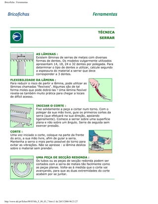 Bricoficha : Ferramentas

TÉCNICA
SERRAR

AS LÂMINAS :
Existem lâminas de serras de metais com diversas
formas de dentes. Os modelos vulgarmente utilizados
apresentam 14, 18, 24 e 32 dentes por polegada. Para
determinar o tipo de dentes a utilizar, calcule segundo
a espessura do material a serrar que deve
corresponder a 3 dentes.
FLEXIBILIDADE DA LÂMINA :
Para reduzir o risco de partir a lâmina, pode utilizar as
lâminas chamadas "flexíveis". Algumas são de tal
forma moles que pode dobrá-las ! Uma lâmina flexível
revela-se também muito prática para chegar a locais
de difícil acesso.
INICIAR O CORTE :
Fixe solidamente a peça a cortar num torno. Com o
polegar da sua mão livre, guie os primeiros cortes da
serra (que efetuará na sua direção, apoiando
ligeiramente). Comece a serrar sobre uma superfície
plana e não sobre um ângulo. Serre de seguida sem
exercer pressão.
CORTE :
Uma vez iniciado o corte, coloque na parte da frente
do arco, a sua mão livre, afim de guiar a serra.
Mantenha a serra o mais perto possível do torno para
evitar as vibrações. Não se apresse : a lâmina desliza
sobre o material sem prender.
UMA PEÇA DE SECÇÃO REDONDA :
Os tubos ou as peças de secção redonda podem ser
cortados com a serra de metais tão facilmente como
as peças planas. Volte-as à medida que o corte vai
avançando, para que as duas extremidades do corte
acabem por se juntar.

http://www.aki.pt/fiches/08/03/bfe_F_08_03_7.htm (1 de 2)8/3/2006 06:21:27

 