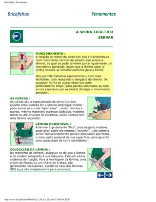 Bricoficha : Ferramentas

A SERRA TICO-TICO
SERRAR

FUNCIONAMENTO :
A rotação do motor da serra tico-tico é transformada
num movimento vertical de vaivém que aciona a
lâmina, ao qual se pode também juntar igualmente um
movimento pendular. Assim que a lâmina sobe (e
corta) desloca-se simultaneamente para a frente.
Isto permite trabalhar rapidamente e com mais
facilidade, tudo reduzindo o desgaste da lâmina. De
qualquer forma se quiser obter um corte
perfeitamente limpo (para painéis laminados ou com
pouca espessura por exemplo) desligue o movimento
pendular.
AS CURVAS :
As curvas são a especialidade da serra tico-tico.
Quanto mais estreita for a lâmina empregue melhor
pode serrar as curvas "apertadas" : ovais, círculos e
outras, mesmo materiais espessos (plástico, madeira
metal ou até azulejos de cerâmica, estes últimos com
uma lâmina especial).
LÂMINA ORIENTÁVEL :
A lâmina é geralmente "fixa", mas nalguns modelos,
pode girar sobre ela mesma ("scroller"). Isto permite
serrar transversalmente painéis ondulados apertados,
o mais perto possível da sua superfície, para garantir
uma capacidade de corte satisfatório.
COLOCAÇÃO DA LÂMINA :
No momento da compra, assegure-se de que a lâmina
é de modelo adequado à sua máquina. Existem vários
sistemas de fixação. Para a montagem da lâmina, uma
chave de fendas ou um chave de 6 abas, são
geralmente necessárias, exceto no caso das lâminas
SDS (que são simplesmente para encaixar).

http://www.aki.pt/fiches/08/03/bfe_F_08_03_11.htm8/3/2006 06:21:47

 