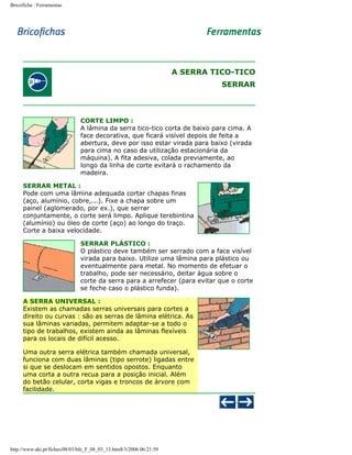 Bricoficha : Ferramentas

A SERRA TICO-TICO
SERRAR

CORTE LIMPO :
A lâmina da serra tico-tico corta de baixo para cima. A
face decorativa, que ficará visível depois de feita a
abertura, deve por isso estar virada para baixo (virada
para cima no caso da utilização estacionária da
máquina). A fita adesiva, colada previamente, ao
longo da linha de corte evitará o rachamento da
madeira.
SERRAR METAL :
Pode com uma lâmina adequada cortar chapas finas
(aço, alumínio, cobre,...). Fixe a chapa sobre um
painel (aglomerado, por ex.), que serrar
conjuntamente, o corte será limpo. Aplique terebintina
(alumínio) ou óleo de corte (aço) ao longo do traço.
Corte a baixa velocidade.
SERRAR PLÁSTICO :
O plástico deve também ser serrado com a face visível
virada para baixo. Utilize uma lâmina para plástico ou
eventualmente para metal. No momento de efetuar o
trabalho, pode ser necessário, deitar água sobre o
corte da serra para a arrefecer (para evitar que o corte
se feche caso o plástico funda).
A SERRA UNIVERSAL :
Existem as chamadas serras universais para cortes a
direito ou curvas : são as serras de lâmina elétrica. As
sua lâminas variadas, permitem adaptar-se a todo o
tipo de trabalhos, existem ainda as lâminas flexíveis
para os locais de difícil acesso.
Uma outra serra elétrica também chamada universal,
funciona com duas lâminas (tipo serrote) ligadas entre
si que se deslocam em sentidos opostos. Enquanto
uma corta a outra recua para a posição inicial. Além
do betão celular, corta vigas e troncos de árvore com
facilidade.

http://www.aki.pt/fiches/08/03/bfe_F_08_03_13.htm8/3/2006 06:21:59

 