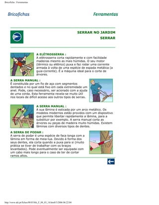 Bricoficha : Ferramentas

SERRAR NO JARDIM
SERRAR

A ELÉTROSSERRA :
A elétrosserra corta rapidamente e com facilidade
madeiras mesmo as mais húmidas. O seu motor
(térmico ou elétrico) puxa e faz rodar uma corrente
armada à volta de uma espécie de espada metálica (a
guia-corrente). É a máquina ideal para o corte de
árvores.
A SERRA MANUAL :
É constituída por um fio de aço com segmentos
dentados e no qual está fixo em cada extremidade um
anel. Pode, caso necessário, ser acionado com a ajuda
de uma corda. Esta ferramenta revela-se muito útil
nos locais de difícil acesso aos outros tipos de serras.
A SERRA MANUAL :
A sua lâmina é esticada por um arco metálico. Os
modelos modernos estão providos com um dispositivo
que permite libertar rapidamente a lâmina, para a
substituir por exemplo. A serra manual corta as
árvores ou peças de madeira muito húmidas. Existem
lâminas com diversos tipos de dentes.
A SERRA DE PODAR :
A serra de podar é uma espécie de faca longa com a
lâmina em forma de meia-lua. Devido à forma dos
seus dentes, ela corta quando a puxa para si (muito
prática se tiver de trabalhar com os braços
levantados). Pode eventualmente ser equipada com
um cabo mais longo para o caso de ter de cortar
ramos altos.

http://www.aki.pt/fiches/08/03/bfe_F_08_03_14.htm8/3/2006 06:22:04

 