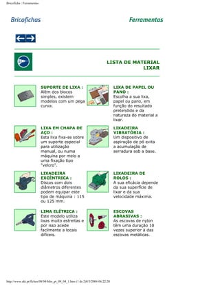 Bricoficha : Ferramentas

LISTA DE MATERIAL
LIXAR

SUPORTE DE LIXA :
Além dos blocos
simples, existem
modelos com um pega
curva.

LIXA DE PAPEL OU
PANO :
Escolha a sua lixa,
papel ou pano, em
função do resultado
pretendido e da
natureza do material a
lixar.

LIXA EM CHAPA DE
AÇO :
Esta lixa fixa-se sobre
um suporte especial
para utilização
manual, ou numa
máquina por meio a
uma fixação tipo
"velcro".

LIXADEIRA
VIBRATÓRIA :
Um dispositivo de
aspiração de pó evita
a acumulação de
serradura sob a base.

LIXADEIRA
EXCÊNTRICA :
Discos com dois
diâmetros diferentes
podem equipar este
tipo de máquina : 115
ou 125 mm.

LIXADEIRA DE
ROLOS :
A sua eficácia depende
da sua superfície de
lixar e da sua
velocidade máxima.

LIMA ELÉTRICA :
Este modelo utiliza
lixas muito estreitas e
por isso acede
facilmente a locais
difíceis.

ESCOVAS
ABRASIVAS :
As escovas de nylon
têm uma duração 10
vezes superior à das
escovas metálicas.

http://www.aki.pt/fiches/08/04/bfm_pt_08_04_1.htm (1 de 2)8/3/2006 06:22:20

 