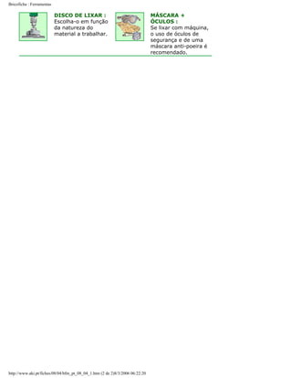 Bricoficha : Ferramentas

DISCO DE LIXAR :
Escolha-o em função
da natureza do
material a trabalhar.

http://www.aki.pt/fiches/08/04/bfm_pt_08_04_1.htm (2 de 2)8/3/2006 06:22:20

MÁSCARA +
ÓCULOS :
Se lixar com máquina,
o uso de óculos de
segurança e de uma
máscara anti-poeira é
recomendado.

 