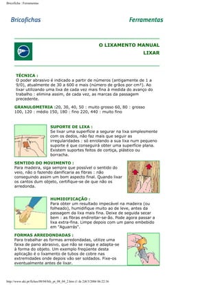Bricoficha : Ferramentas

O LIXAMENTO MANUAL
LIXAR

TÉCNICA :
O poder abrasivo é indicado a partir de números (antigamente de 1 a
9/0), atualmente de 30 a 600 e mais (número de grãos por cm²). Ao
lixar utilizando uma lixa de cada vez mais fina à medida do avanço do
trabalho : elimina assim, de cada vez, as marcas da passagem
precedente.
GRANULOMETRIA :20, 30, 40, 50 : muito grosso 60, 80 : grosso
100, 120 : médio 150, 180 : fino 220, 440 : muito fino

SUPORTE DE LIXA :
Se lixar uma superfície a segurar na lixa simplesmente
com os dedos, não faz mais que seguir as
irregularidades : só enrolando a sua lixa num pequeno
suporte é que conseguirá obter uma superfície plana.
Existem suportes feitos de cortiça, plástico ou
borracha.
SENTIDO DO MOVIMENTO :
Para madeira, siga sempre que possível o sentido do
veio, não o fazendo danificaria as fibras : não
conseguindo assim um bom aspecto final. Quando lixar
os cantos dum objeto, certifique-se de que não os
arredonda.
HUMIDIFICAÇÃO :
Para obter um resultado impecável na madeira (ou
folheado), humidifique muito ao de leve, antes da
passagem da lixa mais fina. Deixe de seguida secar
bem : as fibras endireitar-se-ão. Pode agora passar a
lixa extra-fina. Limpe depois com um pano embebido
em "Aguarrás".
FORMAS ARREDONDADAS :
Para trabalhar as formas arredondadas, utilize uma
faixa de pano abrasivo, que não se rasga e adapta-se
à forma do objeto. Um exemplo freqüente desta
aplicação é o lixamento de tubos de cobre nas
extremidades onde depois vão ser soldados. Fixe-os
eventualmente antes de lixar.

http://www.aki.pt/fiches/08/04/bfe_pt_08_04_2.htm (1 de 2)8/3/2006 06:22:36

 