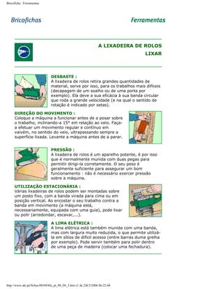 Bricoficha : Ferramentas

A LIXADEIRA DE ROLOS
LIXAR

DESBASTE :
A lixadeira de rolos retira grandes quantidades de
material, serve por isso, para os trabalhos mais difíceis
(decapagem de um soalho ou de uma porta por
exemplo). Ela deve a sua eficácia à sua banda circular
que roda a grande velocidade (e na qual o sentido de
rotação é indicado por setas).
DIREÇÃO DO MOVIMENTO :
Coloque a máquina a funcionar antes de a posar sobre
o trabalho, inclinando-a 15° em relação ao veio. Façaa efetuar um movimento regular e contínuo em
vaivém, no sentido do veio, ultrapassando sempre a
superfície lixada. Levante a máquina antes de a parar.
PRESSÃO :
A lixadeira de rolos é um aparelho potente, é por isso
que é normalmente munida com duas pegas para
permitir dirigi-la corretamente. O seu peso é
geralmente suficiente para assegurar um bom
funcionamento : não é necessário exercer pressão
sobre a máquina.
UTILIZAÇÃO ESTACIONÁRIA :
Várias lixadeiras de rolos podem ser montadas sobre
um posto fixo, com a banda virada para cima ou em
posição vertical. Ao encostar o seu trabalho contra a
banda em movimento (a máquina está,
necessariamente, equipada com uma guia), pode lixar
ou polir (arredondar, escavar,...).
A LIMA ELÉTRICA :
A lima elétrica está também munida com uma banda,
mas com largura muito reduzida, o que permite utilizála em sítios de difícil acesso (entre barras duma grelha
por exemplo). Pode servir também para polir dentro
de uma peça de madeira (colocar uma fechadura).

http://www.aki.pt/fiches/08/04/bfe_pt_08_04_3.htm (1 de 2)8/3/2006 06:22:44

 