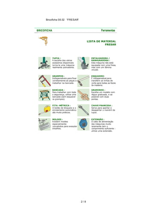 Bricoficha 08.02 “FRESAR“

LISTA DE MATERIAL
FRESAR

TUPIA :
A escolha dos vários
acessórios disponíveis
torna-la uma máquina
realmente polivalente.

ENTALHADORA /
RANHURADORA :
Esta máquina não está
equipada com uma fresa,
mas com um lâmina
circular.

GRAMPOS :
Indispensáveis para fixar
corretamente as peças a
trabalhar na bancada.

ESQUADRO:
É indispensável para
transferir as linhas de
corte para todas as faces
da madeira.

BANCADA :
Para trabalhar com toda
a segurança, utilize uma
bancada (sem esquecer
os grampos).

GRAMINHO :
Escolha um modelo com
régua graduada, e se
possível com duas
pontas.

FITA -MÉTRICA :
O botão de bloqueio e o
enrolamento automático
são muito práticos.

CHAVE FRANCESA :
Serve para apertar e
desapertar o mandril da
tupia.

MOLDES :
Existem moldes
especialmente
concebidos para executar
entalhes.

EXTENSÃO :
O cabo de alimentação
das máquinas muito
raramente tem o
comprimento suficiente :
utilize uma extensão.

2/ 8

 