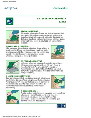 Bricoficha : Ferramentas

A LIXADEIRA VIBRATÓRIA
LIXAR

TRABALHOS FINOS :
A lixadeira vibratória oferece um lixamento mais fino
para superfícies planas, representando assim, uma
boa alternativa (elétrica...) à utilização dos suportes
de lixa. A sua base efetua movimentos elípticos quase
imperceptíveis, sendo o resultado um acabamento
cuidado.
MOVIMENTO E PRESSÃO :
Não pressione demasiado a máquina, deixe-a fazer o
seu trabalho. Efetue movimentos de vaivém o mais
amplos possível (não é necessário ser no sentido dos
veios) : libertando assim a serradura da placa.
Ultrapasse sempre as zonas já lixadas.
AS FOLHAS ABRASIVAS :
Utilize as folhas abrasivas pré-cortadas ou ainda as
folhas clássicas que cortará em 2,3 ou 4 (para o
modelo chamado " a uma palma"). Equipe as
máquinas de base perfurada com folhas especiais
perfuradas (algumas estão munidas com sistema de
fixação "velcro").
A LIXADEIRA EXCÊNTRICA :
Esta permite, devido à sua base maleável, o lixamento
e polimento de superfícies não planas. O dispositivo de
"arranque suave" evita esfoladelas quando se inicia o
funcionamento. Quanto mais apoiar, mais fino é o
lixamento (neste caso subsiste só o movimento
excêntrico).
A REBARBADORA :
A rebarbadora pode também-equipada com acessórios
adaptados – ser utilizada como uma lixadeira
excêntrica e executar os mesmos trabalhos
específicos. Existe igualmente um acessório que
permite utiliza-los nos ângulos.

http://www.aki.pt/fiches/08/04/bfe_pt_08_04_4.htm8/3/2006 06:22:51

 
