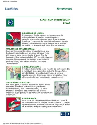 Bricoficha : Ferramentas

LIXAR COM O BERBEQUIM
LIXAR

OS DISCOS DE LIXAR :
A montagem de discos num berbequim permite
sobretudo fazer trabalhos mais delicados :
desenferrujar metal, decapar superfícies pintadas
(madeira : reservado às superfícies côncavas ou não
visíveis). O suporte de borracha deve estar sempre
inclinado 15° em relação à superfície a trabalhar.
UTILIZAÇÃO ESTACIONÁRIA :
Pode ser interessante utilizar em posto fixo o seu
berbequim equipado com um disco abrasivo (este
último deve estar perpendicular à superfície da
bancada). Uma guia regulada a 45° permitirá lixar os
ângulos. Não pressione demasiado o seu trabalho
contra o disco, para evitar manchas negras de
"aquecimento".
A RODA DE LIXAR :
A roda de lixar monta-se no mandril do berbequim. Ela
é maleável, o que permite o trabalho de superfícies
arredondadas : a banda abrasiva que a envolve
adapta-se assim à forma do objeto a trabalhar (lixar
objetos com formas complicadas : cadeiras,...).
AS ESCOVAS DE NYLON :
Em regra geral, a cor das escovas de nylon, muito
robustas, indicam a sua utilização (vermelho :
lixamento forte, azul : lixamento fino,...). Para
trabalhar a madeira são preferíveis às escovas
metálicas cujas partículas se incrustam e acabam por
enferrujar.
A SEGURANÇA :
Lixar pode ser tão perigoso como serrar ou cortar. É
recomendado utilizar sempre um saco coletor. Coloque
igualmente uma máscara e óculos de segurança. Antes
de arrumar a máquina desligue-a da corrente.

http://www.aki.pt/fiches/08/04/bfe_pt_08_04_5.htm8/3/2006 06:22:57

 