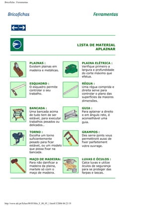 Bricoficha : Ferramentas

LISTA DE MATERIAL
APLAINAR

PLAINAS :
Existem plainas em
madeira e metálicas.

PLAINA ELÉTRICA :
Verifique primeiro a
largura e profundidade
do corte máximo que
efetua.

ESQUADRO :
O esquadro permite
controlar o seu
trabalho.

RÉGUA :
Uma régua comprida e
direita serve para
controlar o plano das
superfícies da maiores
dimensões.

BANCADA :
Uma bancada acima
de tudo tem de ser
estável, para executar
trabalhos pesados ou
delicados..

GUIA :
Para aplainar a direito
e em ângulo reto, é
aconselhável uma
guia.

TORNO :
Escolha um torno
suficientemente
pesado para ficar
estável, ou um modelo
que possa fixar na
bancada.

GRAMPOS :
Des serre-joints vous
permettront aussi de
fixer parfaitement
votre ouvrage.

MAÇO DE MADEIRA:
Para não danificar a
madeira da plaina,
martele só com o
maço de madeira.

LUVAS E ÓCULOS :
Calce luvas e utilize
óculos de segurança
para se proteger das
farpas e lascas.

http://www.aki.pt/fiches/08/05/bfm_F_08_05_1.htm8/3/2006 06:23:19

 