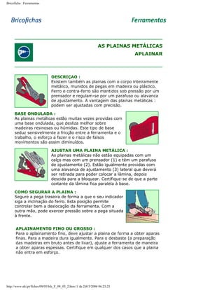 Bricoficha : Ferramentas

AS PLAINAS METÁLICAS
APLAINAR

DESCRIÇAO :
Existem também as plainas com o corpo inteiramente
metálico, munidos de pegas em madeira ou plástico.
Ferro e contra-ferro são mantidos sob pressão por um
prensador e regulam-se por um parafuso ou alavanca
de ajustamento. A vantagem das plainas metálicas :
podem ser ajustadas com precisão.
BASE ONDULADA :
As plainas metálicas estão muitas vezes providas com
uma base ondulada, que desliza melhor sobre
madeiras resinosas ou húmidas. Este tipo de base
seduz sensivelmente a fricção entre a ferramenta e o
trabalho, o esforço a fazer e o risco de falsos
movimentos são assim diminuídos.
AJUSTAR UMA PLAINA METÁLICA :
As plainas metálicas não estão equipadas com um
calço mas com um prensador (1) e têm um parafuso
de ajustamento (2). Estão igualmente providas com
uma alavanca de ajustamento (3) lateral que deverá
ser retirada para poder colocar a lâmina, depois
descida para a bloquear. Certifique-se de que a parte
cortante da lâmina fica paralela à base.
COMO SEGURAR A PLAINA :
Segure a pega traseira de forma a que o seu indicador
siga a inclinação do ferro. Esta posição permite
controlar bem a deslocação da ferramenta. Com a
outra mão, pode exercer pressão sobre a pega situada
à frente.
APLAINAMENTO FINO OU GROSSO :
Para o aplainamento fino, deve ajustar a plaina de forma a obter aparas
finas. Para a madeira dura igualmente. Para o desbaste (a preparação
das madeiras em bruto antes de lixar), ajuste a ferramenta de maneira
a obter aparas espessas. Certifique em qualquer dos casos que a plaina
não entra em esforço.

http://www.aki.pt/fiches/08/05/bfe_F_08_05_2.htm (1 de 2)8/3/2006 06:23:25

 