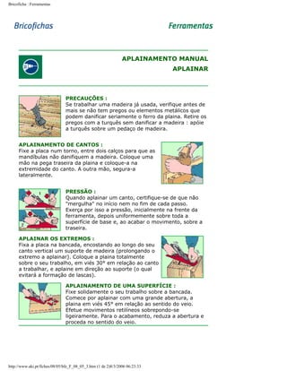 Bricoficha : Ferramentas

APLAINAMENTO MANUAL
APLAINAR

PRECAUÇÕES :
Se trabalhar uma madeira já usada, verifique antes de
mais se não tem pregos ou elementos metálicos que
podem danificar seriamente o ferro da plaina. Retire os
pregos com a turquês sem danificar a madeira : apóie
a turquês sobre um pedaço de madeira.
APLAINAMENTO DE CANTOS :
Fixe a placa num torno, entre dois calços para que as
mandíbulas não danifiquem a madeira. Coloque uma
mão na pega traseira da plaina e coloque-a na
extremidade do canto. A outra mão, segura-a
lateralmente.
PRESSÃO :
Quando aplainar um canto, certifique-se de que não
"mergulha" no início nem no fim de cada passo.
Exerça por isso a pressão, inicialmente na frente da
ferramenta, depois uniformemente sobre toda a
superfície de base e, ao acabar o movimento, sobre a
traseira.
APLAINAR OS EXTREMOS :
Fixa a placa na bancada, encostando ao longo do seu
canto vertical um suporte de madeira (prolongando o
extremo a aplainar). Coloque a plaina totalmente
sobre o seu trabalho, em viés 30° em relação ao canto
a trabalhar, e aplaine em direção ao suporte (o qual
evitará a formação de lascas).
APLAINAMENTO DE UMA SUPERFÍCIE :
Fixe solidamente o seu trabalho sobre a bancada.
Comece por aplainar com uma grande abertura, a
plaina em viés 45° em relação ao sentido do veio.
Efetue movimentos retilíneos sobrepondo-se
ligeiramente. Para o acabamento, reduza a abertura e
proceda no sentido do veio.

http://www.aki.pt/fiches/08/05/bfe_F_08_05_3.htm (1 de 2)8/3/2006 06:23:33

 
