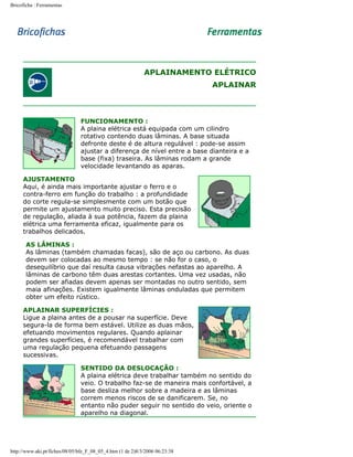 Bricoficha : Ferramentas

APLAINAMENTO ELÉTRICO
APLAINAR

FUNCIONAMENTO :
A plaina elétrica está equipada com um cilindro
rotativo contendo duas lâminas. A base situada
defronte deste é de altura regulável : pode-se assim
ajustar a diferença de nível entre a base dianteira e a
base (fixa) traseira. As lâminas rodam a grande
velocidade levantando as aparas.
AJUSTAMENTO
Aqui, é ainda mais importante ajustar o ferro e o
contra-ferro em função do trabalho : a profundidade
do corte regula-se simplesmente com um botão que
permite um ajustamento muito preciso. Esta precisão
de regulação, aliada à sua potência, fazem da plaina
elétrica uma ferramenta eficaz, igualmente para os
trabalhos delicados.
AS LÂMINAS :
As lâminas (também chamadas facas), são de aço ou carbono. As duas
devem ser colocadas ao mesmo tempo : se não for o caso, o
desequilíbrio que daí resulta causa vibrações nefastas ao aparelho. A
lâminas de carbono têm duas arestas cortantes. Uma vez usadas, não
podem ser afiadas devem apenas ser montadas no outro sentido, sem
maia afinações. Existem igualmente lâminas onduladas que permitem
obter um efeito rústico.
APLAINAR SUPERFÍCIES :
Ligue a plaina antes de a pousar na superfície. Deve
segura-la de forma bem estável. Utilize as duas mãos,
efetuando movimentos regulares. Quando aplainar
grandes superfícies, é recomendável trabalhar com
uma regulação pequena efetuando passagens
sucessivas.
SENTIDO DA DESLOCAÇÃO :
A plaina elétrica deve trabalhar também no sentido do
veio. O trabalho faz-se de maneira mais confortável, a
base desliza melhor sobre a madeira e as lâminas
correm menos riscos de se danificarem. Se, no
entanto não puder seguir no sentido do veio, oriente o
aparelho na diagonal.

http://www.aki.pt/fiches/08/05/bfe_F_08_05_4.htm (1 de 2)8/3/2006 06:23:38

 