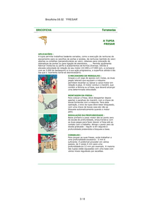 Bricoficha 08.02 “FRESAR“

A TUPIA
FRESAR

APLICACÕES :
A tupia permite trabalhos bastante variados, como a execução de ranhuras de
escoamento para os caixilhos de portas e janelas, de ranhuras (sentido do veio)
abertas ou entalhes (perpendiculares ao veio), rebaixes para colocação de
dobradiças de portas ou para ligação de elementos, ..... Permite igualmente
fabricar molduras ou perfis e acabamentos de formas diversas. Devido à
elevada velocidade de rotação do seu motor (22.000 a 27.000 rpm, a comparar
com as 3.000 do berbequim) e à sua ação progressiva, a superfície obtida é tão
lisa que o lixamento torna-se desnecessário.
O MECANISMO DE MERGULHO :
Graças a um jogo de apoios com molas, as duas
pegas laterais que equipam a máquin a
permitem levantar ou baixar a caixa-motor em
relação à peça. O motor conduz o mandril, que
contém a lâmina ou a fresa, que deverá alcançar
uma determinada velocidade.
MONTAGEM DA FRESA :
Para colocar a fresa, deve desapertar depois
apertar o parafuso do mandril, com a chave de
bocas fornecida com a máquina. Para esta
operação, o eixo da tupia deve estar bloqueado,
com uma chave de bocas caso ele não se
bloqueie automaticamente quando o motor
pára.
REGULAÇÃO DA PROFUNDIDADE :
Baixe primeiro a caixa -motor até ao ponto zero
da escala de profundidade, empurrando-a com
as duas pegas para fazer descer a fresa até ao
contato com o trabalho. Atinge o ponto zero da
escala graduada : regule -a em seguida à
profundidade pretendida e bloqueie a base.
CONSELHO :
Para poupar as suas fresas, evite trabalhar a
uma profundidade excessiva : 5 mm é
suficiente. É preferível proceder em vários
passos, de 3 vezes 4 mm para uma
profundidade d e 12 mm por exemplo. A maioria
das tupias estão equipadas com uma base com
vários níveis reguláveis por escalões.

3/ 8

 