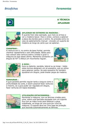 Bricoficha : Ferramentas

A TÉCNICA
APLAINAR

APLAINAR NO EXTREMO DA MADEIRA :
É quando fizer esta operação, que mais se arrisca a
ver a madeira lascar. Para o evitar, comece a aplainar
a placa dos bordos para o centro. Ou proceda como no
caso do aplainamento manual : encoste um suporte de
madeira ao longo do canto que vai aplainar.
CHANFRAR :
A ranhura em V, no centro da base frontal, permite
chanfrar rapidamente e sem dificuldade. Basta para
isso colocar esta ranhura sobre a aresta e guiar a
máquina ao logo desta última. Mantenha constante um
ângulo de 45° e efetue um movimento regular.
A GUIA :
Guia ou batente, paralela, lateral ou ao longo : todos
estes termos designam um só acessório, que se utiliza
para aplainar cantos. Se este acessório for também
ajustável em ângulo, pode biselar peças de madeira.

RANHURAR :
A guia paralela permite regular tanto a largura como a
profundidade do corte, é assim possível fazer ranhuras
e mesmo, se a guia puder ser regulada em ângulo,
fazer ranhuras em topos biselados.

UTILIZAÇÃO ESTACIONÁRIA :
Montando a máquina, com as lâminas viradas para
cima, sobre uma bancada equipada com um suporte
fica com as mãos livres para deslocar a peça
trabalhada, ao longo de uma guia por cima da
máquina. O suporte deve ter uma capa de proteção
que esconda automaticamente as lâminas.

http://www.aki.pt/fiches/08/05/bfe_F_08_05_5.htm (1 de 2)8/3/2006 06:23:44

 