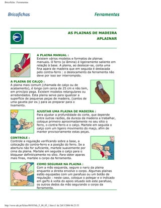 Bricoficha : Ferramentas

AS PLAINAS DE MADEIRA
APLAINAR

A PLAINA MANUAL :
Existem vários modelos e formatos de plainas
manuais. O ferro (a lâmina) é ligeiramente saliente em
relação à base. A plaina, ao deslocar-se, corta uma
fina apara de madeira que em seguida é destacada
pelo contra-ferro : o deslocamento da ferramenta não
deve por isso ser interrompido.
A PLAINA DE CALÇO :
A plaina mais comum (chamada de calço ou de
acabamento), é longa com cerca de 25 cm e não tem,
em princípio pega. Existem modelos retangulares ou
arredondados. Esta plaina serve para igualizar a
superfície de pequenas peças de madeira, (cantos de
uma gaveta por ex.) para as preparar para o
lixamento.
AJUSTAR UMA PLAINA DE MADEIRA :
Para ajustar a profundidade do corte, que depende
entre outras razões, da dureza da madeira a trabalhar,
coloque primeiro aproximadamente no seu sítio o
ferro, o contra-ferro e o calço. Martele em seguida o
calço com um ligeiro movimento do maço, afim de
manter provisoriamente estas peças.
CONTROLE :
Controle a regulação verificando sobre a base, a
colocação do contra-ferro e a posição do ferro. Se a
abertura não for suficiente, martele suavemente por
cima da plaina. Martele em seguida o calço para o
bloquear definitivamente no sítio. Para obter aparas
mais finas, martele o corpo da ferramenta.
COMO SEGURAR NA PLAINA :
Com a mão esquerda, segure o nariz da plaina
enquanto a direita envolve o corpo. Algumas plainas
estão equipadas com um parafuso ou um botão de
regulação : neste caso, coloque o polegar e o indicado
em garfo à volta do apoio situado sob este parafuso,
os outros dedos da mão segurando o corpo da
ferramenta.

http://www.aki.pt/fiches/08/05/bfe_F_08_05_1.htm (1 de 2)8/3/2006 06:23:55

 