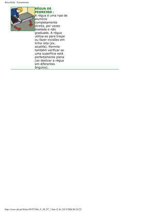 Bricoficha : Ferramentas

RÉGUA DE
PEDREIRO :
A régua é uma ripa de
alumínio
completamente
direita, por vezes
biselada e não
graduada. A régua
utiliza-se para traçar
ou fazer incisões em
linha reta (ex.
alcatifa). Permite
também verificar se
uma superfície está
perfeitamente plana
(ao deslizar a régua
em diferentes
ângulos).

http://www.aki.pt/fiches/08/07/bfm_F_08_07_1.htm (2 de 2)8/3/2006 06:24:22

 