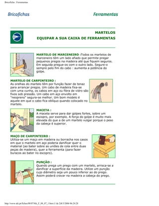 Bricoficha : Ferramentas

MARTELOS
EQUIPAR A SUA CAIXA DE FERRAMENTAS

MARTELO DE MARCENEIRO :Todos os martelos de
marceneiro têm um lado afiado que permite pregar
pequenos pregos na madeira até que fiquem seguros.
Em seguida pregue-os com o outro lado. Segure-o
sempre pelo fim do cabo : aumenta a potência do
golpe.
MARTELO DE CARPINTEIRO :
As orelhas do martelo têm por função fazer de tenaz
para arrancar pregos. Um cabo de madeira fixa-se
com uma cunha, os cabos em aço ou fibra de vidro são
fixos sob pressão. Um cabo em aço envolto em
"neopreno" segura-se melhor. Um bom modelo é
aquele em que o cabo fica oblíquo quando colocado no
martelo.
MACETA :
A maceta serve para dar golpes fortes, sobre um
escopro, por exemplo. A força do golpe é muito mais
elevada do que a de um martelo vulgar porque o peso
da cabeça é superior.

MAÇO DE CARPINTEIRO :
Utiliza-se um maço em madeira ou borracha nos casos
em que o martelo em aço poderia danificar quer o
material (ao bater sobre as uniões de cola entre duas
peças de madeira), quer a ferramenta (para fazer
buracos ao bater no escopro).
PUNÇÃO :
Quando prega um prego com um martelo, arrisca-se a
danificar a superfície da madeira. Utilize um punção
cujo diâmetro seja um pouco inferior ao do prego.
Assim poderá cravar na madeira a cabeça do prego.

http://www.aki.pt/fiches/08/07/bfe_F_08_07_1.htm (1 de 2)8/3/2006 06:24:28

 
