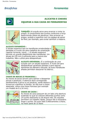Bricoficha : Ferramentas

ALICATES E CHAVES
EQUIPAR A SUA CAIXA DE FERRAMENTAS

TURQUÊS :A turquês serve para arrancar e cortar os
pregos. O comprimento dos punhos condiciona a força
desenvolvida (efeito de alavanca). Para arrancar os
pregos, proteja a superfície com um pedaço de painel
de fibra, por exemplo, para evitar danificar a madeira.

ALICATE EXPANSIVO :
O alicate expansivo tem as mandíbulas arredondadas e
dentadas e é muito útil para trabalhos de canalização
(apertar torneiras, canos,...) O alicate expansivo
permite um grande afastamento das mandíbulas. Um
alicate de 235 mm é suficiente para a maioria dos
trabalhos. Não o utilize para desaparafusar.
ALICATE UNIVERSAL :É a combinação de uma
turquês com um alicate expansivo. É muito útil para
desaparafusar parafusos partidos e para segurar
elementos de diâmetro reduzido. As duas mandíbulas
afiadas permitem descarnar fio elétrico.

CHAVE DE BOCAS (E FRANCESA) :
As chaves de bocas servem para apertar e desapertar
porcas e parafusos. A abertura deve corresponder
perfeitamente à porca ou ao parafuso, senão desliza e
arrisca-se a danificar os bordos. Se não tiver a chave
adequada, utilize uma chave francesa (por exemplo
um modelo de 0 a 24 mm).
CHAVE DE CAIXA :
As chaves de caixa possuem de um lado uma abertura
quadrada na qual se colocam diferentes punhos como
um punho deslizante ou de ângulo reto. Os roquetes
permitem um trabalho rápido, porque não é necessário
largar o punho. Do outro lado é efetivamente a chave,
na maior parte de 12 faces

http://www.aki.pt/fiches/08/07/bfe_F_08_07_2.htm (1 de 2)8/3/2006 06:24:39

 