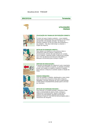 Bricoficha 08.02 “FRESAR“

UTILIZAÇÃO
FRESAR

COLOCAÇÃO DO TRABALHO EM POSIÇÃO CORRETA
:
O motor da tupia é rápido e potente : o seu trabalho
deverá estar solidamente fixo na bancada (a uma altura
que permita uma posição cómoda). Ao colocar os
grampos, assegure -se de que estes não atrapalham o
seu trabalho : não deve interromper ou desviar o
trajeto da máquina.

ENTALHE OU RANHURA ABERTA :
Para realizar um entalhe ou uma ranhura, baixe o
mecanismo antes de colocar a máquina em
funcionamento. A fresa não está sempre em contato
com a madeira ! Bloqueie então a máquina em posição
(por meio da alavanca prevista para este efeito), e
desloque a ferramenta para começar a talhar.

SENTIDO DE DESLOCAÇÃO :
O sentido da deslocação da máquina é muito importante
: a fresa deve espalhar as aparas, ou dirigida no sentido
errado, ela tropeça na madeira e danifica o trabalho.
Faça avançar a máquina no sentido oposto à rotação da
fresa.

PARAR A MÁQUINA :
Uma vez acabado o trabalho, desbloqueie a caixa -motor
para que ela suba enquanto a fresa pára (máquina
desligada). Só pode manipular de novo a tupia quando
a fresa estiver completamente parada (para a arrumar
por exemplo).

ENTALHE OU RANHURA FECHADA :
Para executar um entalhe fechado, posicione a fresa
sobre a extremidade do rasgo a fazer. Coloque a
máquina em funcionamento, desça a fresa até ao
máximo da profundidade regulada previamente.
Desloque a tupia at´é ao final da ranhura depois solte o
mecanismo de mergulho.

4/ 8

 