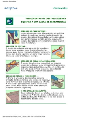 Bricoficha : Ferramentas

FERRAMENTAS DE CORTAR E SERRAR
EQUIPAR A SUA CAIXA DE FERRAMENTAS

SERROTE DE CARPINTEIRO :
Um serrote com cerca de 50 cm permite serrar todos
os tipos de madeira e painéis. Freqüentemente, os
serrotes de madeira têm dentadura universal, prático
para cortar mas que também permite fasquiar. Os
serrotes de madeira com dentes temperados duram 5
vezes mais tempo.
SERROTE DE COSTAS :
O serrote de costas caracteriza-se por ter uma barra
de aço sobre as costas e que é sensivelmente mais
espessa que a lâmina retangular. Esta barra mantém a
lâmina bem direita e permite um corte limpo e direito.
Ideal para serrar entalhes por exemplo.
SERROTE DE CAIXA MEIA-ESQUADRIA :
O serrote de caixa meia-esquadria é um pequeno
serrote de costas que serve principalmente para serrar
pequenas ripas, pequenos paus, etc., em combinação
com uma caixa de meia-esquadria. Os dentes são
muito finos para obter um corte estreito
SERRA DE METAIS + MINI-SERRA :
A lâmina de uma serra de metais fixa-se numa
armação. Contrariamente a uma serra para madeira, a
serra de metais tem os dentes dirigidos para a frente.
A mini-serra é por vezes mais prática nos locais de
difícil acesso. Estas serras cortam metal e também
matérias sintéticas (algerozes).
X-ATO (FACA DE ALCATIFA) :
Estes x-atos não devem ser afiados, as lâminas são
substituíveis. A lâmina a direito corta cabedal, papel,
cartão, plástico, etc. A lâmina do x-ato para oleado e
alcatifa corta dos dois lados.

http://www.aki.pt/fiches/08/07/bfe_F_08_07_3.htm (1 de 2)8/3/2006 06:24:49

 