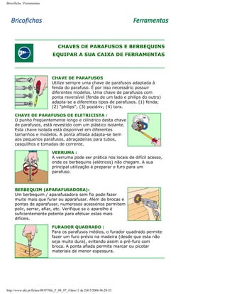 Bricoficha : Ferramentas

CHAVES DE PARAFUSOS E BERBEQUINS
EQUIPAR A SUA CAIXA DE FERRAMENTAS

CHAVE DE PARAFUSOS
Utilize sempre uma chave de parafusos adaptada à
fenda do parafuso. É por isso necessário possuir
diferentes modelos. Uma chave de parafusos com
ponta reversível (fenda de um lado e philips do outro)
adapta-se a diferentes tipos de parafusos. (1) fenda;
(2) "philips"; (3) pozidriv; (4) torx.
CHAVE DE PARAFUSOS DE ELETRICISTA :
O punho freqüentemente longo e cilíndrico desta chave
de parafusos, está revestido com um plástico isolante.
Esta chave isolada está disponível em diferentes
tamanhos e modelos. A ponta afilada adapta-se bem
aos pequenos parafusos, abraçadeiras para tubos,
casquilhos e tomadas de corrente.
VERRUMA :
A verruma pode ser prática nos locais de difícil acesso,
onde os berbequins (elétricos) não chegam. A sua
principal utilização é preparar o furo para um
parafuso.

BERBEQUIM (APARAFUSADORA):
Um berbequim / aparafusadora sem fio pode fazer
muito mais que furar ou aparafusar. Além de brocas e
pontas de aparafusar, numerosos acessórios permitem
polir, serrar, afiar, etc. Verifique se o aparelho é
suficientemente potente para efetuar estas mais
difíceis.
FURADOR QUADRADO :
Para os parafusos médios, o furador quadrado permite
fazer um furo prévio na madeira (desde que esta não
seja muito dura), evitando assim o pré-furo com
broca. A ponta afiada permite marcar ou picotar
materiais de menor espessura.

http://www.aki.pt/fiches/08/07/bfe_F_08_07_4.htm (1 de 2)8/3/2006 06:24:55

 