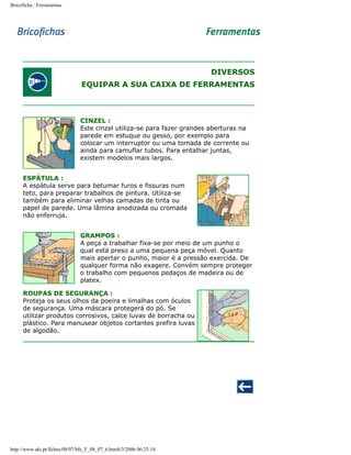 Bricoficha : Ferramentas

DIVERSOS
EQUIPAR A SUA CAIXA DE FERRAMENTAS

CINZEL :
Este cinzel utiliza-se para fazer grandes aberturas na
parede em estuque ou gesso, por exemplo para
colocar um interruptor ou uma tomada de corrente ou
ainda para camuflar tubos. Para entalhar juntas,
existem modelos mais largos.
ESPÁTULA :
A espátula serve para betumar furos e fissuras num
teto, para preparar trabalhos de pintura. Utiliza-se
também para eliminar velhas camadas de tinta ou
papel de parede. Uma lâmina anodizada ou cromada
não enferruja.
GRAMPOS :
A peça a trabalhar fixa-se por meio de um punho o
qual está preso a uma pequena peça móvel. Quanto
mais apertar o punho, maior é a pressão exercida. De
qualquer forma não exagere. Convém sempre proteger
o trabalho com pequenos pedaços de madeira ou de
platex.
ROUPAS DE SEGURANÇA :
Proteja os seus olhos da poeira e limalhas com óculos
de segurança. Uma máscara protegerá do pó. Se
utilizar produtos corrosivos, calce luvas de borracha ou
plástico. Para manusear objetos cortantes prefira luvas
de algodão.

http://www.aki.pt/fiches/08/07/bfe_F_08_07_6.htm8/3/2006 06:25:14

 
