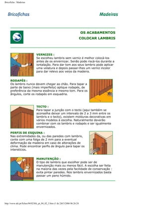 Bricoficha : Madeiras

OS ACABAMENTOS
COLOCAR LAMBRIS

VERNIZES :
Se escolheu lambris sem verniz é melhor colocá-los
antes de os envernizar. Senão pode riscá-los durante a
isntalação. Para dar tom aos seus lambris pode aplicar
uma velatura e depois passar-lhes um verniz incolor
para dar relevo aos veios da madeira.
RODAPÉS :
Os lambris nunca devem chegar ao chão. Para tapar a
parte de baixo (mais imperfeita) aplique rodapés, de
preferência da mesma essência e mesmo tom. Para os
ângulos, corte os rodapés em esquadria.

TECTO :
Para tapar a junção com o tecto (aqui também se
aconselha deixar um intervalo de 2 a 3 mm entre os
lambris e o tecto), existem molduras decorativas em
vários modelos à escolha. Naturalmente deverão
combinar com os lambris e rodapés e ser igualmente
envernizados.
PERFIS DE ESQUINA :
Nas extremidades da, ou das paredes com lambris,
conte com uma folga de 2 mm para a eventual
deformação da madeira em caso de alterações de
clima. Pode encontrar perfis de ângulo para tapar os
interstícios.
MANUTENÇÃO :
O tipo de lambris que escolher pode ser de
manutenção mais ou menos fácil. A escolha ser feita
na maioria das vezes pela facilidade de conservação :
evita pintar paredes. Nos lambris envernizados basta
passar um pano húmido.

http://www.aki.pt/fiches/04/02/bfe_pt_04_02_5.htm (1 de 2)8/3/2006 06:26:24

 
