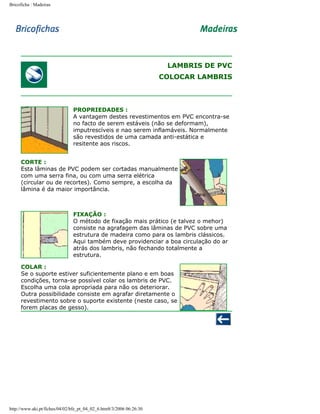 Bricoficha : Madeiras

LAMBRIS DE PVC
COLOCAR LAMBRIS

PROPRIEDADES :
A vantagem destes revestimentos em PVC encontra-se
no facto de serem estáveis (não se deformam),
imputrescíveis e nao serem inflamáveis. Normalmente
são revestidos de uma camada anti-estática e
resitente aos riscos.
CORTE :
Esta lâminas de PVC podem ser cortadas manualmente
com uma serra fina, ou com uma serra elétrica
(circular ou de recortes). Como sempre, a escolha da
lâmina é da maior importância.

FIXAÇÃO :
O método de fixação mais prático (e talvez o mehor)
consiste na agrafagem das lâminas de PVC sobre uma
estrutura de madeira como para os lambris clássicos.
Aqui também deve providenciar a boa circulação do ar
atrás dos lambris, não fechando totalmente a
estrutura.
COLAR :
Se o suporte estiver suficientemente plano e em boas
condições, torna-se possível colar os lambris de PVC.
Escolha uma cola apropriada para não os deteriorar.
Outra possibilidade consiste em agrafar diretamente o
revestimento sobre o suporte existente (neste caso, se
forem placas de gesso).

http://www.aki.pt/fiches/04/02/bfe_pt_04_02_6.htm8/3/2006 06:26:30

 