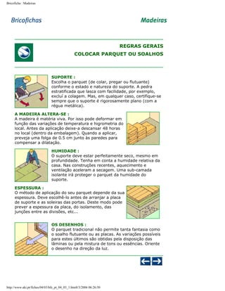 Bricoficha : Madeiras

REGRAS GERAIS
COLOCAR PARQUET OU SOALHOS

SUPORTE :
Escolha o parquet (de colar, pregar ou flutuante)
conforme o estado e natureza do suporte. A pedra
estratificada que lasca com facilidade, por exemplo,
excluí a colagem. Mas, em qualquer caso, certifique-se
sempre que o suporte é rigorosamente plano (com a
régua metálica).
A MADEIRA ALTERA-SE :
A madeira é matéria viva. Por isso pode deformar em
função das variações de temperatura e higrometria do
local. Antes da aplicação deixe-a descansar 48 horas
no local (dentro da embalagem). Quando a aplicar,
preveja uma folga de 0.5 cm junto às paredes para
compensar a dilatação.
HUMIDADE :
O suporte deve estar perfeitamente seco, mesmo em
profundidade. Tenha em conta a humidade relativa da
casa. Nas construções recentes, aquecimento e
ventilação aceleram a secagem. Uma sub-camada
isolante irá proteger o parquet da humidade do
suporte.
ESPESSURA :
O método de aplicação do seu parquet depende da sua
espessura. Deve escolhê-lo antes de arranjar a placa
de suporte e as soleiras das portas. Deste modo pode
prever a espessura da placa, do isolamento, das
junções entre as divisões, etc...
OS DESENHOS :
O parquet tradicional não permite tanta fantasia como
o soalho flutuante ou as placas. As variações possíveis
para estes últimos são obtidas pela disposição das
lâminas ou pela mistura de tons ou essências. Oriente
o desenho na direção da luz.

http://www.aki.pt/fiches/04/03/bfe_pt_04_03_1.htm8/3/2006 06:26:50

 