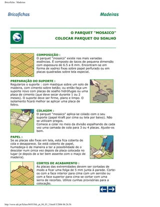 Bricoficha : Madeiras

O PARQUET "MOSAICO"
COLOCAR PARQUET OU SOALHO

COMPOSIÇÃO :
O parquet "mosaico" existe nas mais variadas
essências. É composto de tacos de pequena dimensão
com espessura de 6.5 a 8 mm. Encontram-se em
forma de xadrez fixas sobre papel perfurado ou em
placas quadradas sobre tela especial.
PREPARAÇÃO DO SUPORTE :
Regularize o suporte : com mastique sobre um solo de
madeira, com cimento sobre betão; ou então faça um
suporte novo com placas de soalho hidrófugas ou uma
placa de cimento (que deve secar durante 1 ou 2
meses). O suporte deve ser firme, plano e limpo. O
isolamento ficará melhor se aplicar uma placa de
feltro.
COLAGEM :
O parquet "mosaico" aplica-se colado com o seu
suporte (papel Kraft por cima ou tela por baixo). Não
se utilizam pregos.
Comece a colar no meio da divisão espalhando de cada
vez uma camada de cola para 3 ou 4 placas. Ajuste-os
bem.
PAPEL :
Se as placas são fixas em tela, esta fica coberta de
cola e desaparece. Se está coberto de papel,
humedeça-o de maneira a ter a possibilidade de o
descolar num única vez depois da placa colocada no
lugar (e depois de a ter bem assente com o maço de
madeira).
CORTES DE ACABAMENTO :
As placas das extremidades devem ser cortadas de
modo a ficar uma folga de 5 mm junta à parede. Corteos com a face interior para cima com um serrote ou
com a face superior para cima se cortar com uma
serra de recortes. Utilize cunhas provisórias para a
colocação.

http://www.aki.pt/fiches/04/03/bfe_pt_04_03_3.htm8/3/2006 06:26:56

 