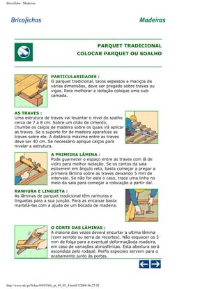 Bricoficha : Madeiras

PARQUET TRADICIONAL
COLOCAR PARQUET OU SOALHO

PARTICULARIDADES :
O parquet tradicional, tacos espessos e maciços de
várias dimensões, deve ser pregado sobre traves ou
vigas. Para melhorar a isolação coloque uma subcamada.

AS TRAVES :
Uma estrutura de traves vai levantar o nível do soalho
cerca de 7 a 8 cm. Sobre um chão de cimento,
chumbe os calços de madeira sobre os quais irá aplicar
as traves. Se o suporte for de madeira aparafuse as
traves sobre ele. A distância máxima entre as traves
deve ser 40 cm. Se necessário aplique calços para
nivelar a estrutura.
A PRIMEIRA LÂMINA :
Pode guarnecer o espaço entre as traves com lã de
vidro para melhor isolação. Se os cantos da sala
estiverem em ângulo reto, basta começar a pregar a
primeira lâmina sobre as traves deixando 5 mm de
intervalo. Se não for este o caso, trace uma linha no
meio da sala para começar a colocação a partir daí.
RANHURA E LINGUETA :
As lâminas de parquet tradicional têm ranhuras e
linguetas para a sua junção. Para as encaixar basta
martelá-las com a ajuda de um bocado de madeira.

O CORTE DAS LÂMINAS :
A maioria das vezes deverá encurtar a ultima lâmina
(com serrote ou serra de recortes). Não esquecer os 5
mm de folga para a eventual deformaçãoda madeira,
em caso de variações atmosféricas. Esta abertura será
escondida pelo rodapé. Perfis especiais servem para o
acabamento junto às portas.

http://www.aki.pt/fiches/04/03/bfe_pt_04_03_4.htm8/3/2006 06:27:02

 