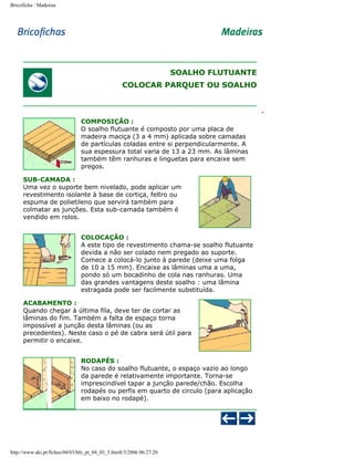 Bricoficha : Madeiras

SOALHO FLUTUANTE
COLOCAR PARQUET OU SOALHO

COMPOSIÇÃO :
O soalho flutuante é composto por uma placa de
madeira maciça (3 a 4 mm) aplicada sobre camadas
de partículas coladas entre si perpendicularmente. A
sua espessura total varia de 13 a 23 mm. As lâminas
também têm ranhuras e linguetas para encaixe sem
pregos.
SUB-CAMADA :
Uma vez o suporte bem nivelado, pode aplicar um
revestimento isolante à base de cortiça, feltro ou
espuma de polietileno que servirá também para
colmatar as junções. Esta sub-camada também é
vendido em rolos.
COLOCAÇÃO :
A este tipo de revestimento chama-se soalho flutuante
devida a não ser colado nem pregado ao suporte.
Comece a colocá-lo junto à parede (deixe uma folga
de 10 a 15 mm). Encaixe as lâminas uma a uma,
pondo só um bocadinho de cola nas ranhuras. Uma
das grandes vantagens deste soalho : uma lâmina
estragada pode ser facilmente substituída.
ACABAMENTO :
Quando chegar à última fila, deve ter de cortar as
lâminas do fim. Também a falta de espaço torna
impossível a junção desta lâminas (ou as
precedentes). Neste caso o pé de cabra será útil para
permitir o encaixe.
RODAPÉS :
No caso do soalho flutuante, o espaço vazio ao longo
da parede é relativamente importante. Torna-se
imprescindível tapar a junção parede/chão. Escolha
rodapés ou perfis em quarto de circulo (para aplicação
em baixo no rodapé).

http://www.aki.pt/fiches/04/03/bfe_pt_04_03_5.htm8/3/2006 06:27:20

 
