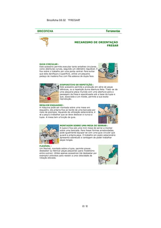 Bricoficha 08.02 “FRESAR“

MECANISMO DE ORIENTAÇÃO
FRESAR

GUIA CIRCULAR :
Este acessório permite executar tanto entalhes circulares
como aberturas curvas, segundo um diâmetro regulável. É
fixo sobre o trabalho por uma ponta central. Para evitar
que esta danifique a superfície, utilize um pequeno
pedaço de madeira fixo com fita adesiva de dupla face.

DISPOSITIVO DE REPETIÇÃO :
Este acessório permite a produção em série de peças
idênticas, ou a repetição duma abertura feita. Trata -se de
uma pequena placa munida com uma abertura para a
passagem da fresa e aparafusada sob a base da tupia e
que, associada a um molde, permite a sua exata
reprodução.
MESA EM ESQUADRO :
A máquina pode ser montada sobre uma mesa em
esquadro, ela própria fixa ao bordo de uma bancada por
meio de grampos. Aquando da utilização estacionária, é
só a peça a trabalhar que se deve deslocar e nunca a
tupia. A mesa tem a função de guia.

MONTAGEM SOBRE UMA MESA DE SERRAR :
A tupia é fixa sob uma mini mesa de serrar a montar
sobre uma bancada. Para fresar formas arredondadas,
pode igualmente equipar-se com uma guia circular que
guiará a própria peça. O trabalho em posto estacionário
apresenta sobretudo a vantagem de poder trabalhar
peças longas.
FLEXÍVEL :
Um flexível, montado sobre a tupia, permite gravar,
desbastar ou fabricar peças pequenas (para modelismo
entre outros). Utilize apenas acessórios (de desbastar por
exemplo) previstos para resistir a uma velocidade de
rotação elevada.

6/ 8

 