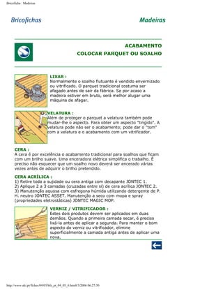 Bricoficha : Madeiras

ACABAMENTO
COLOCAR PARQUET OU SOALHO

LIXAR :
Normalmente o soalho flutuante é vendido envernizado
ou vitrificado. O parquet tradicional costuma ser
afagado antes de sair da fábrica. Se por acaso a
madeira estiver em bruto, será melhor alugar uma
máquina de afagar.
VELATURA :
Além de proteger o parquet a velatura também pode
mudar-lhe o aspecto. Para obter um aspecto "tingido". A
velatura pode não ser o acabamento; pode dar o "tom"
com a velatura e o acabamento com um vitrificador.

CERA :
A cera é por excelência o acabamento tradicional para soalhos que ficam
com um brilho suave. Uma enceradora elétrica simplifica o trabalho. É
preciso não esquecer que um soalho novo deverá ser encerado várias
vezes antes de adquirir o brilho pretendido.
CERA ACRÍLICA :
1) Retire toda a sujidade ou cera antiga com decapante JONTEC 1.
2) Aplique 2 a 3 camadas (cruzadas entre si) de cera acrílica JONTEC 2.
3) Manutenção aquosa com esfregona húmida utilizando detergente de P.
H. neutro JONTEC ASSET. Manutenção a seco com mopa e spray
(propriedades eletrostáticas) JONTEC MAGIC MOP.
VERNIZ / VITRIFICADOR :
Estes dois produtos devem ser aplicados em duas
demãos. Quando a primeira camada secar, é preciso
lixá-la antes de aplicar a segunda. Para manter o bom
aspecto do verniz ou vitrificador, elimine
superficialmente a camada antiga antes de aplicar uma
nova.

http://www.aki.pt/fiches/04/03/bfe_pt_04_03_6.htm8/3/2006 06:27:30

 