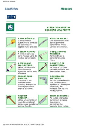 Bricoficha : Madeiras

LISTA DE MATERIAL
COLOCAR UMA PORTA

A FITA MÉTRICA :
O enrolamento
automático e o travão
de bloqueio são
opções muito práticas.

NÍVEL DE BOLHA :
Um modelo com duas
bolhas permitirá
controlar os níveis
vertical e horizontal.

A SERRA MANUAL :
A linha de corte da
serra manual varia de
modelo para modelo.

O ESQUADRO DE
PRECISÃO :
Permite traçar e
controlar ângulos
retos.

A ESPUMA DE
POLIURETANO :
Existe também uma
fórmula menos
agressiva para o meio
ambiente.

O MARTELO DE
CARPINTEIRO :
Se segurar no cabo
pela extremidade, vai
exerce mais força.

FORMÃO PARA
MADEIRA :
Com o cabo em
madeira ou em
plástico, a largura da
lâmina pode variar
entre 6 e 50 mm.

O BERBEQUIM
ELÉTRICO :
Escolha um berbequim
que também possa
aparafusar (berbequim
reversível). Os
modelos sem fio são
muito práticos.

MAÇO EM
MADEIRA :
Utilize unicamente um
maço (em madeira)
para exerce mais força
sobre o formão.

SERRA DE C0STAS :
As costas reforçadas
aumentam a rigidez
desta serra,
permitindo-lhe
executar bons cortes.

http://www.aki.pt/fiches/04/04/bfm_pt_04_04_1.htm8/3/2006 06:27:46

 