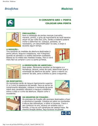 Bricoficha : Madeiras

O CONJUNTO ARO + PORTA
COLOCAR UMA PORTA

PRECAUÇÕES :
Para a instalação de portas maciças (carvalho,
meranti, pinho), o grau de higrometria do local deveria
situar-se por volta dos 12%, senão a madeira poderá
inchar e deformar-se. Coloque, portanto, se
necessário, um desumidificador na sala, e areje-a
durante algum tempo.
A MEDIÇÃO :
Tire somente as medidas da abertura destinadas à
porta (altura, largura e espessura, nos 4 ângulos)
quando as paredes e o soalho estiverem acabados.
Baseie-se na média das medidas tiradas. Para si será
mais fácil se comprar o aro e a porta já feitos.
A ORIENTAÇÃO DE ABERTURA :
Para poder, facilmente escolher as ferragens e a
fechadura, deverá, antes de tudo, determinar qual a
orientação de abertura da porta : para o interior ou
exterior da sala, para a direita ou para a esquerda.

OS MONTANTES :
Os montantes serão de largura ligeiramente superior
(1 a 2 mm) à espessura da parede. Para os serrar ao
comprimento desejado, coloque o montante da porta
sobre dois cavaletes robustos e marque a distância
entre o chão e o cimo da abertura. Depois corte o
excedente.
OS GRAMPOS DE FIXAÇÃO :
Os grampos de fixação são grampos destinados a fixar
a caixilharia à parede. Coloque-os sobre os montantes
à altura das dobradiças, e sobre a travessa. Trace o
seu contorno no aro, escave um entalhe com o
formão, e fixe-os com parafusos de cabeça fresa. Na
mesma direção destes, faça buracos na parede.

http://www.aki.pt/fiches/04/04/bfe_pt_04_04_1.htm8/3/2006 06:27:52

 