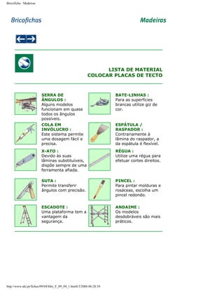 Bricoficha : Madeiras

LISTA DE MATERIAL
COLOCAR PLACAS DE TECTO

SERRA DE
ÂNGULOS :
Alguns modelos
funcionam em quase
todos os ângulos
possíveis.

BATE-LINHAS :
Para as superfícies
brancas utilize giz de
cor.

COLA EM
INVÓLUCRO :
Este sistema permite
uma dosagem fácil e
precisa.

ESPÁTULA /
RASPADOR :
Contrariamente à
lâmina do raspador, a
da espátula é flexível.

X-ATO :
Devido às suas
lâminas substituíveis,
dispõe sempre de uma
ferramenta afiada.

RÉGUA :
Utilize uma régua para
efetuar cortes direitos.

SUTA :
Permite transferir
ângulos com precisão.

PINCEL :
Para pintar molduras e
rosáceas, escolha um
pincel redondo.

ESCADOTE :
Uma plataforma tem a
vantagem da
segurança.

ANDAIME :
Os modelos
desdobráveis são mais
práticos.

http://www.aki.pt/fiches/09/04/bfm_F_09_04_1.htm8/3/2006 06:28:34

 