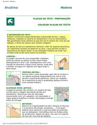 Bricoficha : Madeiras

PLACAS DE TETO : PREPARAÇÃO
COLOCAR PLACAS DE TECTO

A DECORAÇÃO DO TETO :
Existem numerosos artigos destinados à decoração de teto : placas,
molduras, rosáceas (a maioria em poliestireno e /ou em poliuretano).
São geralmente leves (lembre-se que tem de os colocar por cima da sua
cabeça), e fáceis de colocar (por simples colagem).
As placas de teto em poliestireno oferecem, além do aspecto decorativo,
um isolamento acústico ao absorver os sons, o que permite corrigir a
ressonância de alguns locais. A sua utilização é todavia de evitar nas
divisões onde se faz lume (como na cozinha).
LIMPEZA :
A colagem precisa de uma preparação cuidadosa.
Antes de colocar as placas no teto, deve limpar,
desengordurar e tirar o pó. Desengordure com uma
solução de amoníaco e água muito quente; areje bem
a divisão. Enxague em seguida com água limpa e
deixe secar.
PINTURA ANTIGA :
Elimine toda a tinta escamada, para não se arriscar a
ver depois as placas desprenderem-se uma a uma
devido a insuficiente aderência. Utilize um raspador.
Se a superfície do teto é quebradiça aplique primeiro
uma camada fixadora.
ELIMINAR PAPEL ANTIGO :
O papel de parede não constitui um suporte de teto
correto para a colagem das placas de teto em
poliestireno. Deverá por isso ser eliminado
previamente (com um raspador). Um descolador a
vapor poderá simplificar a tarefa. Desimpeça a divisão
antes de começar.
BETUMAR :
Betume as irregularidades do teto. Alargue as fissuras
e os buracos dos pregos, parafusos,..., (nos quais
poderá haver gordura) e suprima todas as partículas
que se destaquem. Humidifique bem as fendas antes
de as betumar. Depois de secar, lixe com um suporte
de lixa com uma lixa de madeira.

http://www.aki.pt/fiches/09/04/bfe_F_09_04_1.htm (1 de 2)8/3/2006 06:28:39

 