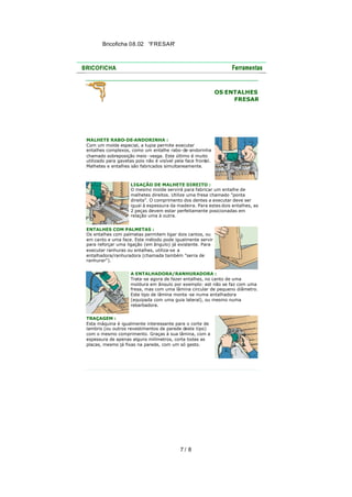 Bricoficha 08.02 “FRESAR“

OS ENTALHES
FRESAR

MALHETE RABO-DE-ANDORINHA :
Com um molde especial, a tupia permite executar
entalhes complexos, como um entalhe rabo-de-andorinha
chamado sobreposição meio -vesga. Este último é muito
utilizado para gavetas pois não é visível pela face front
al.
Malhetes e entalhes são fabricados simultaneamente.

LIGAÇÃO DE MALHETE DIREITO :
O mesmo molde servirá para fabricar um entalhe de
malhetes direitos. Utilize uma fresa chamado "ponta
direita". O comprimento dos dentes a executar deve ser
igual à espessura da madeira. Para estes dois entalhes, as
2 peças devem estar perfeitamente posicionadas em
relação uma à outra.
ENTALHES COM PALMETAS :
Os entalhes com palmetas permitem ligar dois cantos, ou
em canto e uma face. Este método pode igualmente servir
para reforçar uma ligação (em ângulo) já existente. Para
executar ranhuras ou entalhes, utiliza-se a
entalhadora/ranhuradora (chamada também "serra de
ranhurar").
A ENTALHADORA/RANHURADORA :
Trata-se agora de fazer entalhes, no canto de uma
moldura em ângulo por exemplo: est não se faz com uma
fresa, mas com uma lâmina circular de pequeno diâmetro.
Este tipo de lâmina monta -se numa entalhadora
(equipada com uma guia lateral), ou mesmo numa
rebarbadora.
TRAÇAGEM :
Esta máquina é igualmente interessante para o corte de
lambris (ou outros revestimentos de parede deste tipo)
com o mesmo comprimento. Graças à sua lâmina, com a
espessura de apenas alguns milímetros, corta todas as
placas, mesmo já fixas na parede, com um só gesto.

7/ 8

 