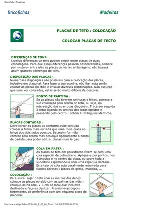 Bricoficha : Madeiras

PLACAS DE TETO : COLOCAÇÃO
COLOCAR PLACAS DE TECTO

DIFERENÇAS DE TONS :
Ligeiras diferenças de tons podem existir entre placas de duas
embalagens. Para que essas diferenças passem despercebidas, comece
por misturar entre elas as placas de várias embalagens: não haverá
assim grandes diferenças de tons.
DISPOSIÇÃO DAS PLACAS :
Numerosas disposições são possíveis para a colocação das placas,
inclusive em diagonal. Para fazer a sua escolha, não lhe resta senão
colocar as placas no chão e ensaiar diversas combinações. Não esqueça
que uma vez colocadas, estas serão muito difíceis de descolar.
PONTO DE PARTIDA :
Se as placas não tiverem ranhuras e frisos, comece a
sua colocação pelo centro do teto, ou seja, na
intersecção das suas duas diagonais. Trace em seguida
2 retas ligando os centros dos lados opostos e
passando pelo centro : obtém 4 retângulos idênticos.
PLACAS CORTADAS :
Deve cortar as placas do contorno.evite contudo
colocar a fileira mais estreita que uma meia-placa ao
longo dos dois lados opostos. Se assim for, não
comece pelo centro mas desloque ligeiramente o ponto
de partida para poder utilizar placas mais largas.
COLA EM PASTA :
As placas de teto em poliestireno fixam-se com uma
cola especial de poliestireno. Aplique-a por pontos, nos
4 ângulos e no centro da placa, ou sobre toda a
superfície espalhando-a com uma espátula dentada.
Este tipo de cola está geralmente reservada para
fundos porosos : placas de gesso, madeira, ...
COLOCAÇÃO :
Para evitar sujar o teto com as marcas dos dedos,
coloque as placas no sítio com as palmas das mão :
coloque-as na cola, 2-3 cm do local que lhes está
destinado e faça-as deslizar. Pressione-as depois
fortemente, de preferência com um pequeno bloco de
madeira.
http://www.aki.pt/fiches/09/04/bfe_F_09_04_2.htm (1 de 2)8/3/2006 06:29:16

 