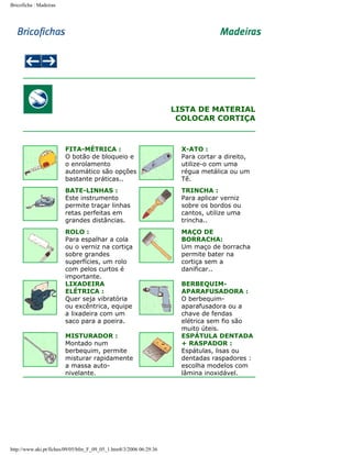 Bricoficha : Madeiras

LISTA DE MATERIAL
COLOCAR CORTIÇA

FITA-MÉTRICA :
O botão de bloqueio e
o enrolamento
automático são opções
bastante práticas..

X-ATO :
Para cortar a direito,
utilize-o com uma
régua metálica ou um
Tê.

BATE-LINHAS :
Este instrumento
permite traçar linhas
retas perfeitas em
grandes distâncias.

TRINCHA :
Para aplicar verniz
sobre os bordos ou
cantos, utilize uma
trincha..

ROLO :
Para espalhar a cola
ou o verniz na cortiça
sobre grandes
superfícies, um rolo
com pelos curtos é
importante.
LIXADEIRA
ELÉTRICA :
Quer seja vibratória
ou excêntrica, equipe
a lixadeira com um
saco para a poeira.

MAÇO DE
BORRACHA:
Um maço de borracha
permite bater na
cortiça sem a
danificar..

MISTURADOR :
Montado num
berbequim, permite
misturar rapidamente
a massa autonivelante.

http://www.aki.pt/fiches/09/05/bfm_F_09_05_1.htm8/3/2006 06:29:36

BERBEQUIMAPARAFUSADORA :
O berbequimaparafusadora ou a
chave de fendas
elétrica sem fio são
muito úteis.
ESPÁTULA DENTADA
+ RASPADOR :
Espátulas, lisas ou
dentadas raspadores :
escolha modelos com
lâmina inoxidável.

 