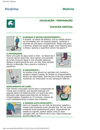 Bricoficha : Madeiras

COLOCAÇÃO : PREPARAÇÃO
COLOCAR CORTIÇA

ELIMINAR O ANTIGO REVESTIMENTO :
A alcatifa, as placas de plástico, vinil ou oleado devem
ser eliminadas com um produto próprio, contendo o
solvente da cola para o revestimento. Raspe este para
o eliminar, depois lixe (pode alugar uma máquina para
o efeito). Quando a superfície estiver lisa aspire-ª
A POROSIDADE:
Deite uma gota de água sobre o chão : se depois de 3
minutos ela for adsorvida, deve aplicar uma camada
de fundo (misturar água e uma emulsão plástica).
Aplique-a generosamente com um rolo. Esta camada
diminui a absorção, fixa a poeira e melhora a
aderência.
O ENCHIMENTO :
As arestas vivas devem ser partidas com martelo e
escopro e depois lixadas. As fendas ou irregularidades
devem ser betumadas. Este betume é fácil de preparar
montando um misturador no seu berbequim elétrico.

NIVELAMENTO DO CHÃO :
Este mesmo misturador servirá para a preparação da
massa auto-nivelante, que deixará repousar em
seguida dentro do balde durante um quarto de hora.
Aproveite esta espera para betumar as fendas e
irregularidades. Passados os 15 minutos, misture de
novo cuidadosamente a massa auto-nivelante.
A CAMADA AUTO-NIVELANTE :
Com um raspador ou um rodo de borracha, espalhe a
massa auto-nivelante numa camada fina. Por ser autonivelante ficará perfeitamente plana. Dependendo do
estado do suporte, poderá aplicar uma ou duas
camadas (até um máximo de 6 mm). Deixe endurecer
durante alguns dias.

http://www.aki.pt/fiches/09/05/bfe_F_09_05_2.htm (1 de 2)8/3/2006 06:29:47

 