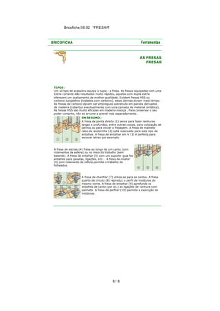 Bricoficha 08.02 “FRESAR“

AS FRESAS
FRESAR

TIPOS :
Um só tipo de acessório equipa a tupia : a fresa. As fresas equipadas com uma
estria cortante dão resultados muito rápidos, aquelas com dupla estria
oferecem um acabamento de m elhor qualidade. Existem fresas HSS ou
carbono tungstênio (tratados com carbono), estas últimas duram mais tempo.
As fresas de carbono devem ser empregues sobretudo em painéis derivados
de madeira (cobertos eventualmente com uma camada de material sintético).
As fresas HSS são muito eficazes em madeira maciça . Para conservar o seu
poder cortante, não as arrume a granel mas separadamente.
EM RESUMO :
A fresa de ponta direita (1) serve para fazer ranhuras
largas e profundas, entre outras coisas, para colocação de
pernos ou para iniciar a fresagem. A fresa de malhete
rabo-de -andorinha (2) está reservada para este tipo de
entalhes. A fresa de entalhar em V (3) é perfeita para
escavar letras por exemplo.

A fresa de estrias (4) fresa ao longo de um canto (com
rolamentos de esfera) ou no meio do trabalho (sem
batente). A fresa de entalhar (5) com um suporte -guia faz
entalhes para gavetas, ligações, e tc... A fresa de nivelar
(6) com rolamento de esfera permite o trabalho de
folheados.

A fresa de chanfrar (7) utiliza-se para os cantos. A fresa
quarto de círculo (8) reproduz o perfil de molduras do
mesmo nome. A fresa de entalhar (9) aprofunda os
entalhes de canto (por ex.) as ligações de ranhura com
palmeta. A fresa de perfilar (10) permite a execução de
molduras.

8/ 8

 